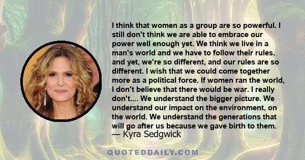 I think that women as a group are so powerful. I still don't think we are able to embrace our power well enough yet. We think we live in a man's world and we have to follow their rules, and yet, we're so different, and