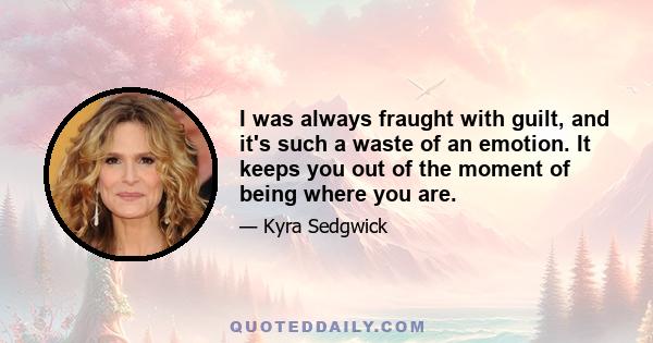 I was always fraught with guilt, and it's such a waste of an emotion. It keeps you out of the moment of being where you are.