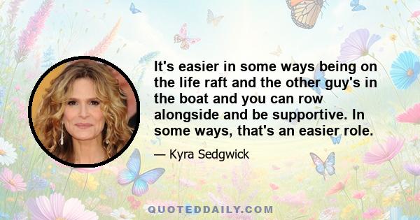 It's easier in some ways being on the life raft and the other guy's in the boat and you can row alongside and be supportive. In some ways, that's an easier role.