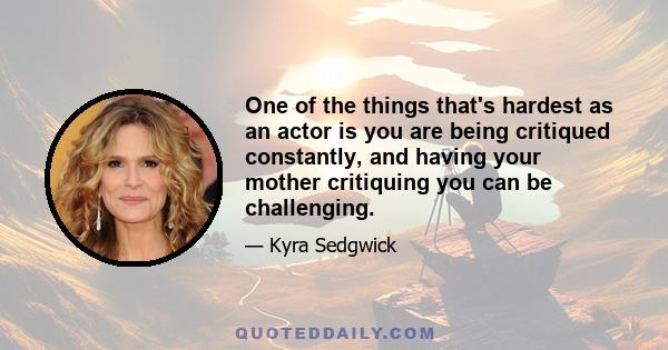 One of the things that's hardest as an actor is you are being critiqued constantly, and having your mother critiquing you can be challenging.