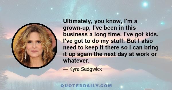 Ultimately, you know, I'm a grown-up, I've been in this business a long time. I've got kids. I've got to do my stuff. But I also need to keep it there so I can bring it up again the next day at work or whatever.