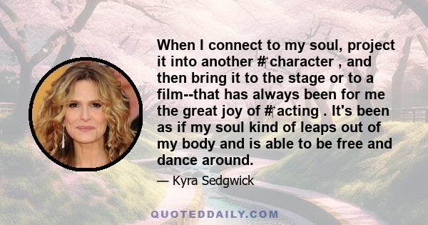 When I connect to my soul, project it into another #‎ character , and then bring it to the stage or to a film--that has always been for me the great joy of #‎ acting . It's been as if my soul kind of leaps out of my