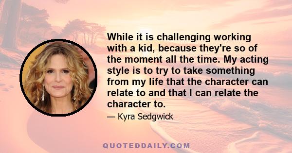 While it is challenging working with a kid, because they're so of the moment all the time. My acting style is to try to take something from my life that the character can relate to and that I can relate the character to.