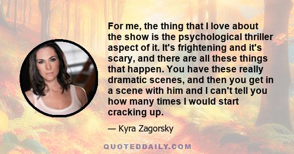 For me, the thing that I love about the show is the psychological thriller aspect of it. It's frightening and it's scary, and there are all these things that happen. You have these really dramatic scenes, and then you