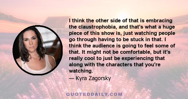 I think the other side of that is embracing the claustrophobia, and that's what a huge piece of this show is, just watching people go through having to be stuck in that. I think the audience is going to feel some of