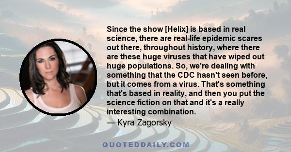 Since the show [Helix] is based in real science, there are real-life epidemic scares out there, throughout history, where there are these huge viruses that have wiped out huge populations. So, we're dealing with