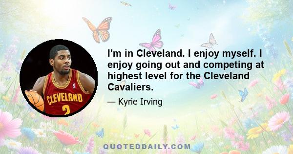 I'm in Cleveland. I enjoy myself. I enjoy going out and competing at highest level for the Cleveland Cavaliers.