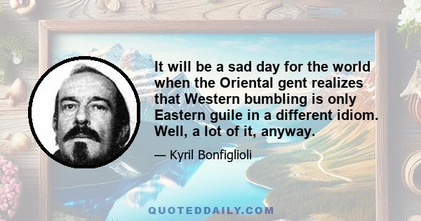 It will be a sad day for the world when the Oriental gent realizes that Western bumbling is only Eastern guile in a different idiom. Well, a lot of it, anyway.