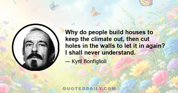 Why do people build houses to keep the climate out, then cut holes in the walls to let it in again? I shall never understand.