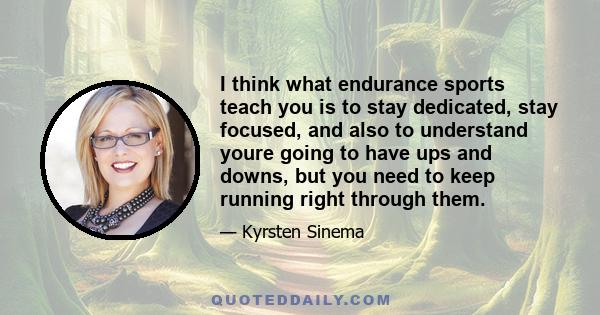 I think what endurance sports teach you is to stay dedicated, stay focused, and also to understand youre going to have ups and downs, but you need to keep running right through them.