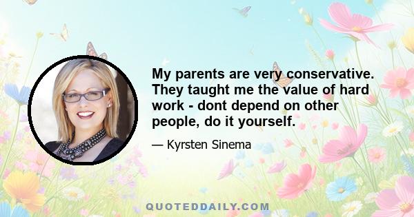 My parents are very conservative. They taught me the value of hard work - dont depend on other people, do it yourself.