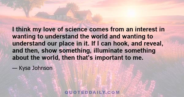 I think my love of science comes from an interest in wanting to understand the world and wanting to understand our place in it. If I can hook, and reveal, and then, show something, illuminate something about the world,