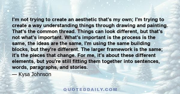 I'm not trying to create an aesthetic that's my own; I'm trying to create a way understanding things through drawing and painting. That's the common thread. Things can look different, but that's not what's important.