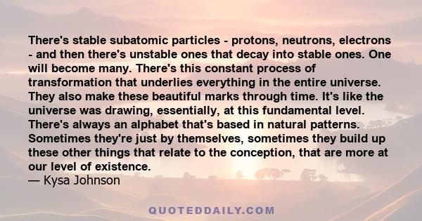 There's stable subatomic particles - protons, neutrons, electrons - and then there's unstable ones that decay into stable ones. One will become many. There's this constant process of transformation that underlies