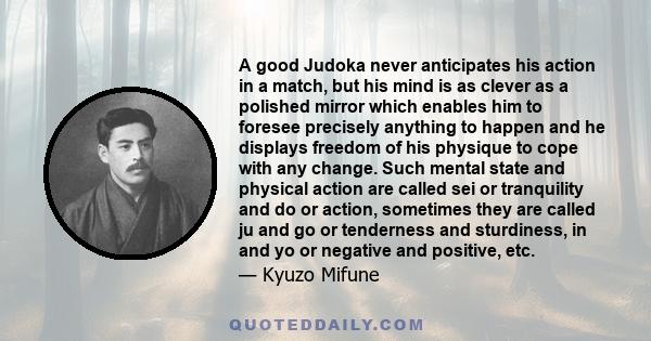 A good Judoka never anticipates his action in a match, but his mind is as clever as a polished mirror which enables him to foresee precisely anything to happen and he displays freedom of his physique to cope with any