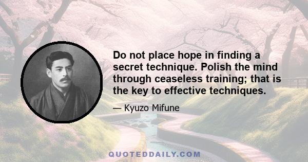 Do not place hope in finding a secret technique. Polish the mind through ceaseless training; that is the key to effective techniques.