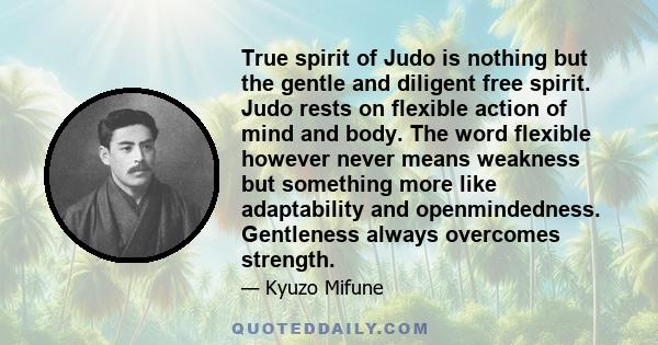 True spirit of Judo is nothing but the gentle and diligent free spirit. Judo rests on flexible action of mind and body. The word flexible however never means weakness but something more like adaptability and