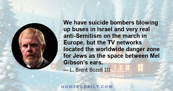 We have suicide bombers blowing up buses in Israel and very real anti-Semitism on the march in Europe, but the TV networks located the worldwide danger zone for Jews as the space between Mel Gibson's ears.