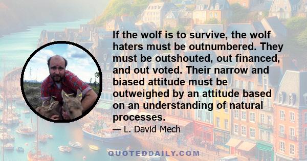 If the wolf is to survive, the wolf haters must be outnumbered. They must be outshouted, out financed, and out voted. Their narrow and biased attitude must be outweighed by an attitude based on an understanding of