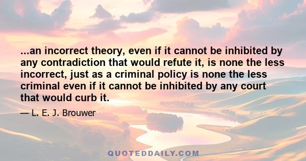 ...an incorrect theory, even if it cannot be inhibited by any contradiction that would refute it, is none the less incorrect, just as a criminal policy is none the less criminal even if it cannot be inhibited by any