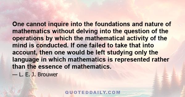 One cannot inquire into the foundations and nature of mathematics without delving into the question of the operations by which the mathematical activity of the mind is conducted. If one failed to take that into account, 