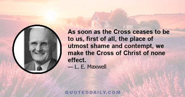 As soon as the Cross ceases to be to us, first of all, the place of utmost shame and contempt, we make the Cross of Christ of none effect.