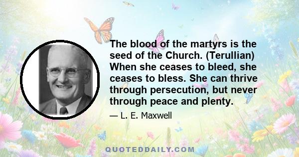 The blood of the martyrs is the seed of the Church. (Terullian) When she ceases to bleed, she ceases to bless. She can thrive through persecution, but never through peace and plenty.