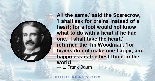 All the same,' said the Scarecrow, 'I shall ask for brains instead of a heart; for a fool would not know what to do with a heart if he had one.' I shall take the heart,' returned the Tin Woodman, 'for brains do not make 