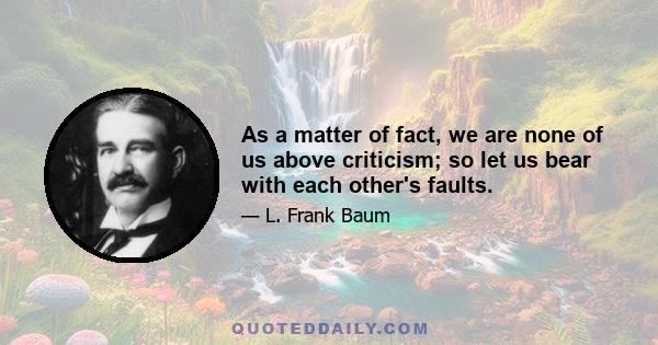 As a matter of fact, we are none of us above criticism; so let us bear with each other's faults.