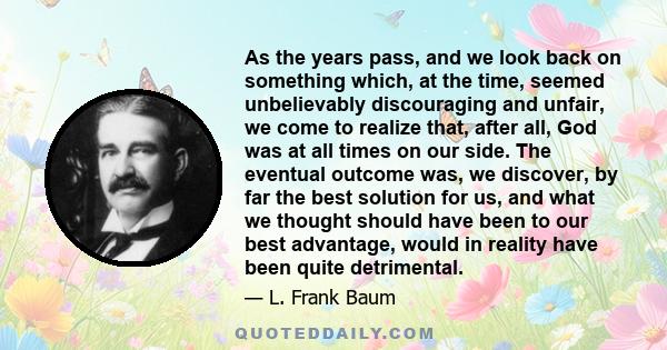 As the years pass, and we look back on something which, at the time, seemed unbelievably discouraging and unfair, we come to realize that, after all, God was at all times on our side. The eventual outcome was, we