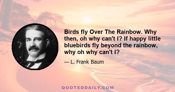 Birds fly Over The Rainbow. Why then, oh why can't I? If happy little bluebirds fly beyond the rainbow, why oh why can't I?