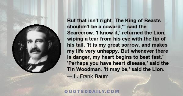 But that isn't right. The King of Beasts shouldn't be a coward,' said the Scarecrow. 'I know it,' returned the Lion, wiping a tear from his eye with the tip of his tail. 'It is my great sorrow, and makes my life very