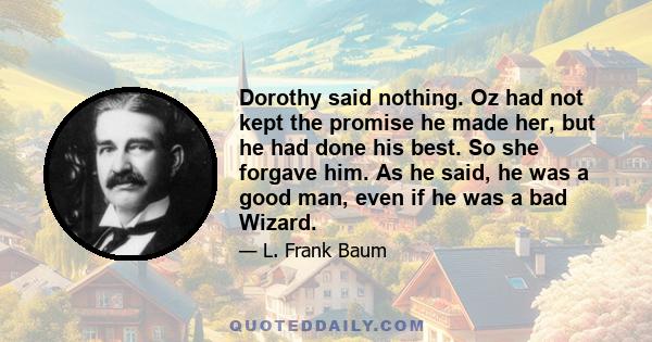 Dorothy said nothing. Oz had not kept the promise he made her, but he had done his best. So she forgave him. As he said, he was a good man, even if he was a bad Wizard.