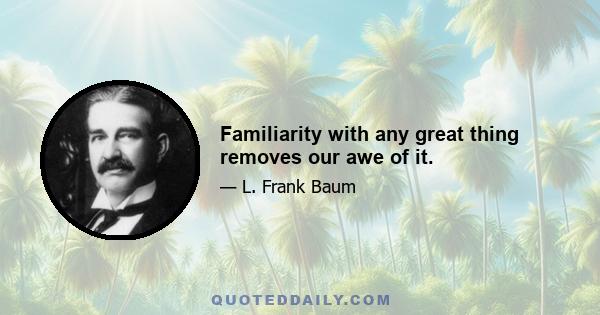 Familiarity with any great thing removes our awe of it.