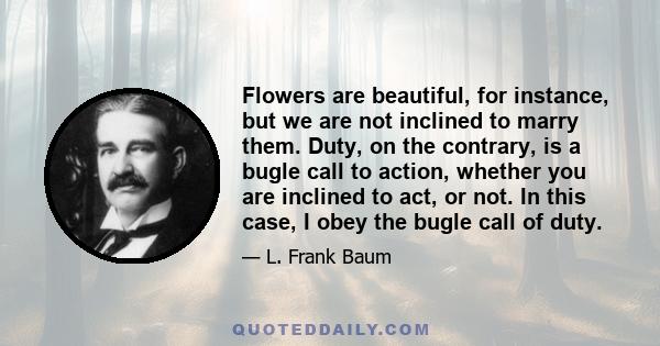 Flowers are beautiful, for instance, but we are not inclined to marry them. Duty, on the contrary, is a bugle call to action, whether you are inclined to act, or not. In this case, I obey the bugle call of duty.