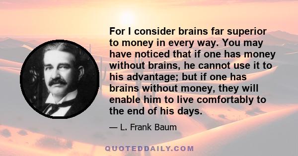 For I consider brains far superior to money in every way. You may have noticed that if one has money without brains, he cannot use it to his advantage; but if one has brains without money, they will enable him to live