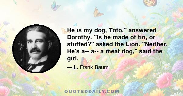 He is my dog, Toto, answered Dorothy. Is he made of tin, or stuffed? asked the Lion. Neither. He's a-- a-- a meat dog, said the girl.