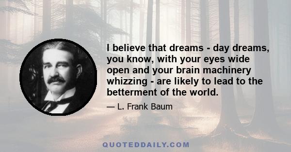 I believe that dreams - day dreams, you know, with your eyes wide open and your brain machinery whizzing - are likely to lead to the betterment of the world.