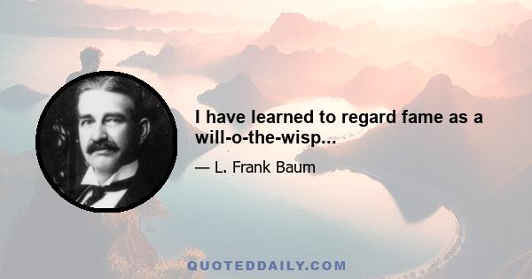 I have learned to regard fame as a will-o-the-wisp...