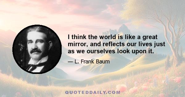 I think the world is like a great mirror, and reflects our lives just as we ourselves look upon it. Those who turn sad faces toward the world find only sadness reflected. But a smile is reflected in the same way, and