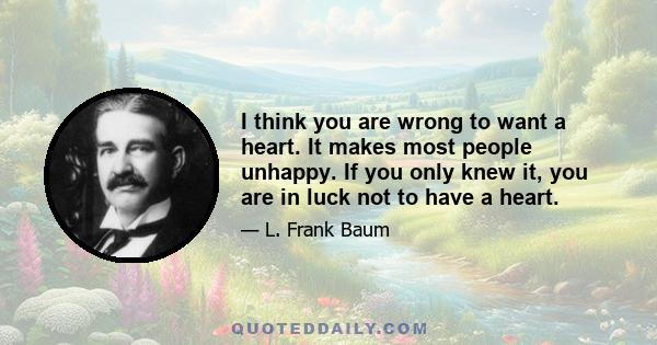 I think you are wrong to want a heart. It makes most people unhappy. If you only knew it, you are in luck not to have a heart.