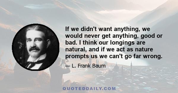 If we didn't want anything, we would never get anything, good or bad. I think our longings are natural, and if we act as nature prompts us we can't go far wrong.