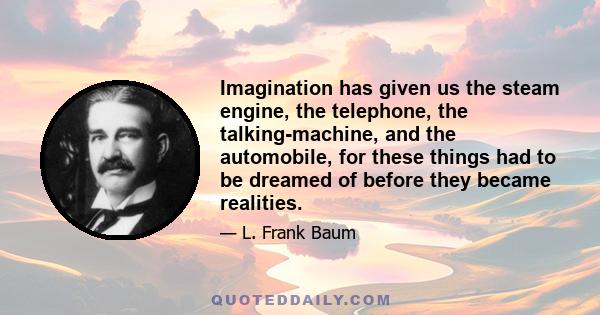 Imagination has given us the steam engine, the telephone, the talking-machine, and the automobile, for these things had to be dreamed of before they became realities. So I believe that dreams - day dreams, you know,