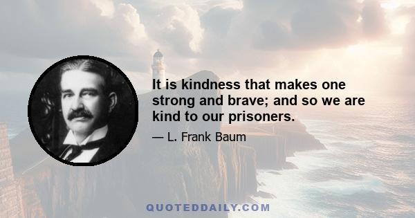 It is kindness that makes one strong and brave; and so we are kind to our prisoners.