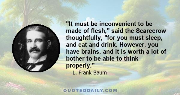 It must be inconvenient to be made of flesh, said the Scarecrow thoughtfully, for you must sleep, and eat and drink. However, you have brains, and it is worth a lot of bother to be able to think properly.