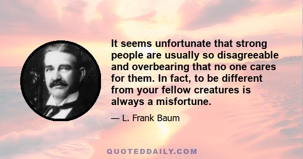 It seems unfortunate that strong people are usually so disagreeable and overbearing that no one cares for them. In fact, to be different from your fellow creatures is always a misfortune.