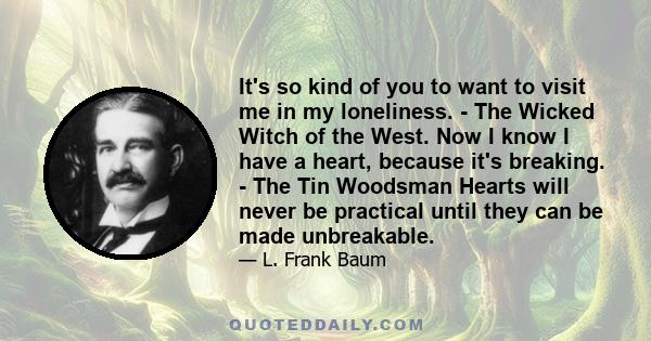 It's so kind of you to want to visit me in my loneliness. - The Wicked Witch of the West. Now I know I have a heart, because it's breaking. - The Tin Woodsman Hearts will never be practical until they can be made
