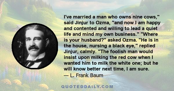 I've married a man who owns nine cows, said Jinjur to Ozma, and now I am happy and contented and willing to lead a quiet life and mind my own business. Where is your husband? asked Ozma. He is in the house, nursing a