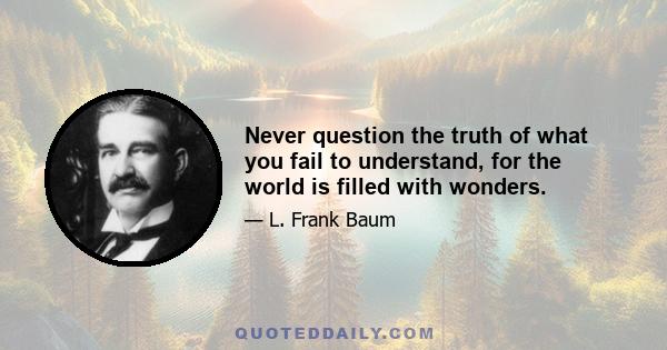 Never question the truth of what you fail to understand, for the world is filled with wonders.