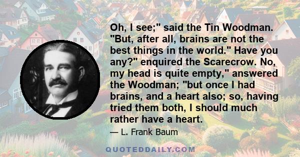 Oh, I see; said the Tin Woodman. But, after all, brains are not the best things in the world. Have you any? enquired the Scarecrow. No, my head is quite empty, answered the Woodman; but once I had brains, and a heart